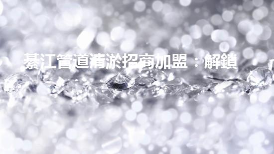 綦江管道清淤招商加盟：解鎖城市底下的秘密，誰將成為地下世界的掌舵者？